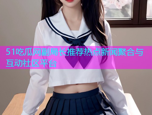 51吃瓜网副局长推荐热点新闻聚合与互动社区平台