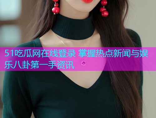 51吃瓜网在线登录 掌握热点新闻与娱乐八卦第一手资讯