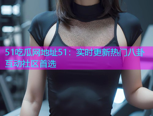 51吃瓜网地址51：实时更新热门八卦互动社区首选