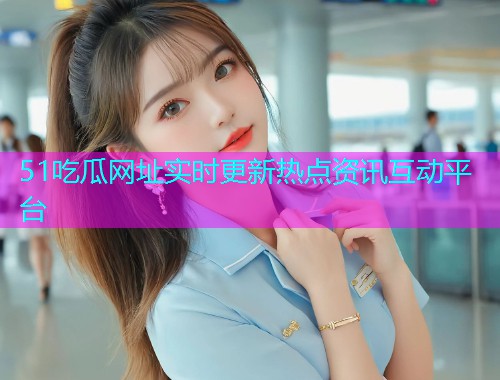 51吃瓜网址实时更新热点资讯互动平台