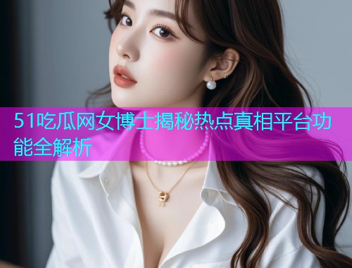 51吃瓜网女博士揭秘热点真相平台功能全解析