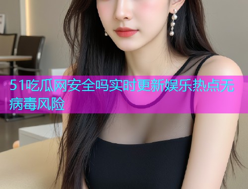 51吃瓜网安全吗实时更新娱乐热点无病毒风险
