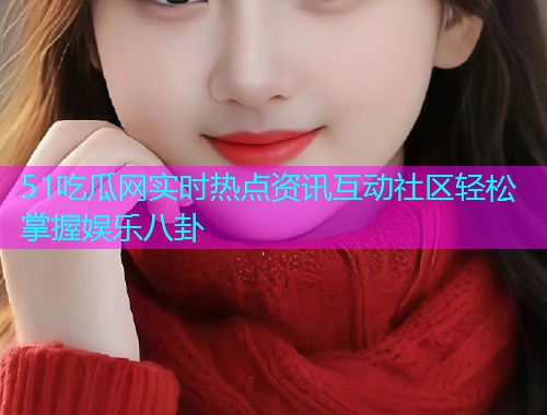 51吃瓜网实时热点资讯互动社区轻松掌握娱乐八卦