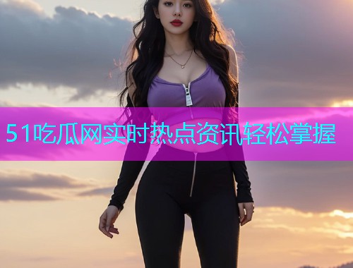 51吃瓜网实时热点资讯轻松掌握
