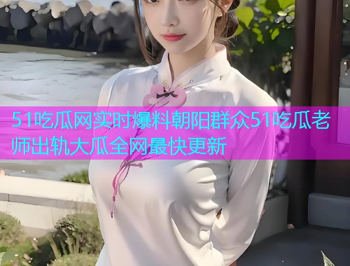 51吃瓜网实时爆料朝阳群众51吃瓜老师出轨大瓜全网最快更新
