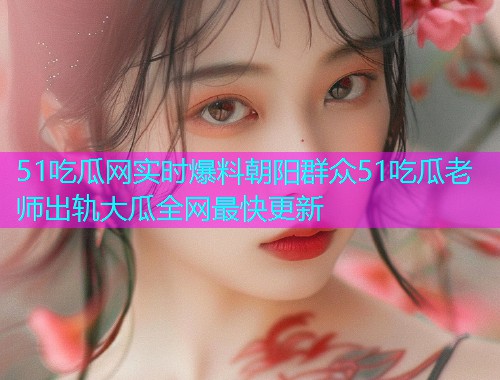 51吃瓜网实时爆料朝阳群众51吃瓜老师出轨大瓜全网最快更新