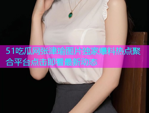 51吃瓜网张津瑜图片独家爆料热点聚合平台点击即看最新动态