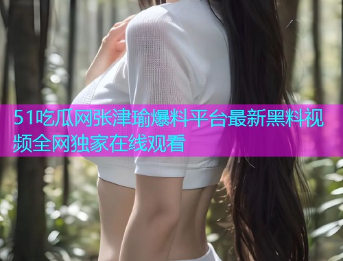 51吃瓜网张津瑜爆料平台最新黑料视频全网独家在线观看