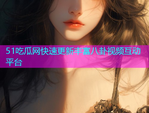 51吃瓜网快速更新丰富八卦视频互动平台