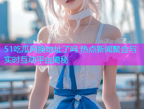 51吃瓜网换地址了吗 热点新闻聚合与实时互动平台揭秘