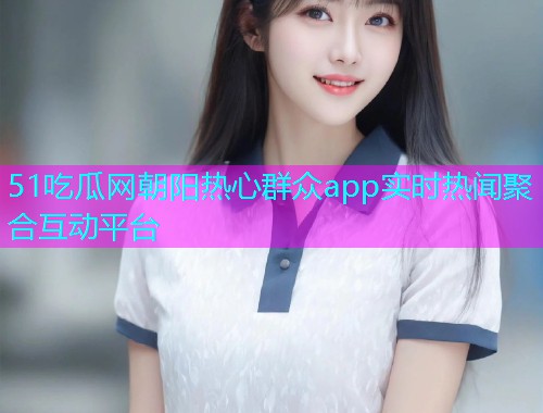 51吃瓜网朝阳热心群众app实时热闻聚合互动平台