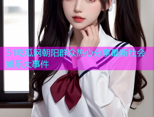 51吃瓜网朝阳群众热心分享最新社会娱乐大事件