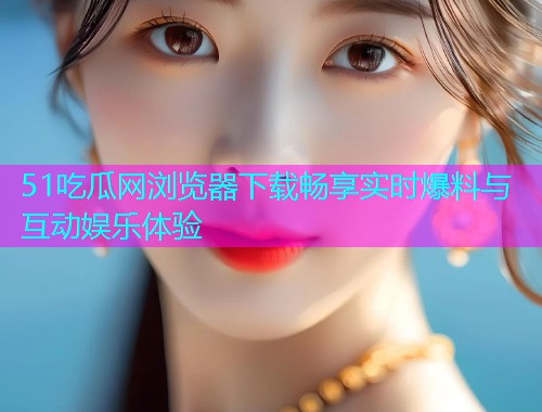 51吃瓜网浏览器下载畅享实时爆料与互动娱乐体验