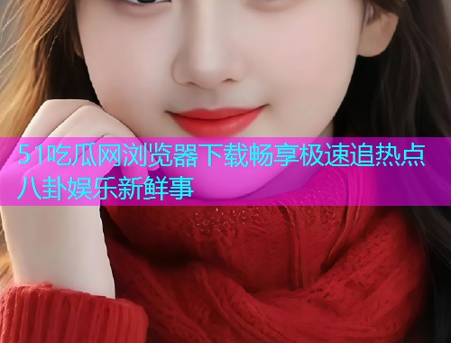 51吃瓜网浏览器下载畅享极速追热点八卦娱乐新鲜事