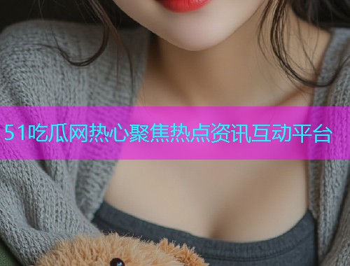 51吃瓜网热心聚焦热点资讯互动平台