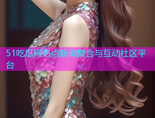 51吃瓜网热点新闻聚合与互动社区平台