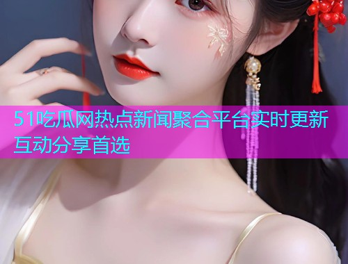 51吃瓜网热点新闻聚合平台实时更新互动分享首选