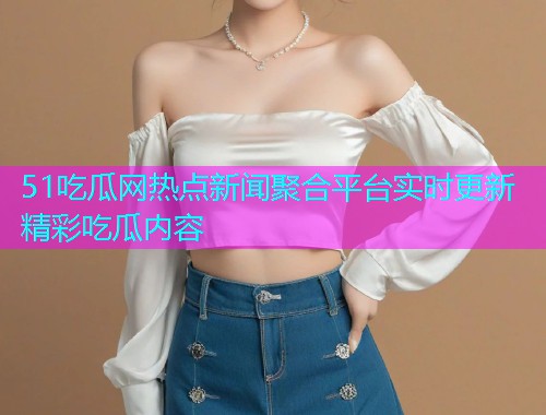 51吃瓜网热点新闻聚合平台实时更新精彩吃瓜内容