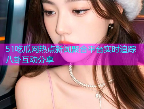 51吃瓜网热点新闻聚合平台实时追踪八卦互动分享