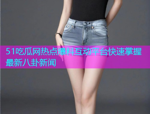 51吃瓜网热点爆料互动平台快速掌握最新八卦新闻