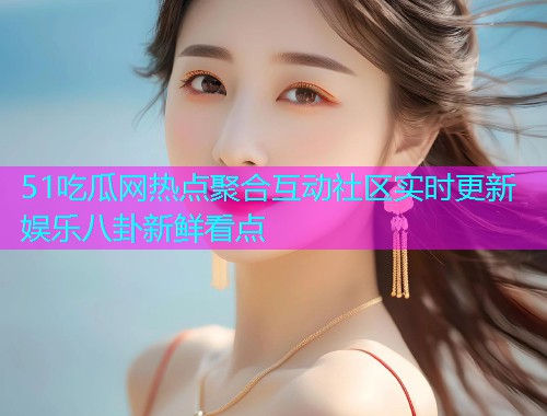 51吃瓜网热点聚合互动社区实时更新娱乐八卦新鲜看点