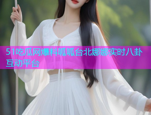 51吃瓜网爆料呱呱台北娜娜实时八卦互动平台