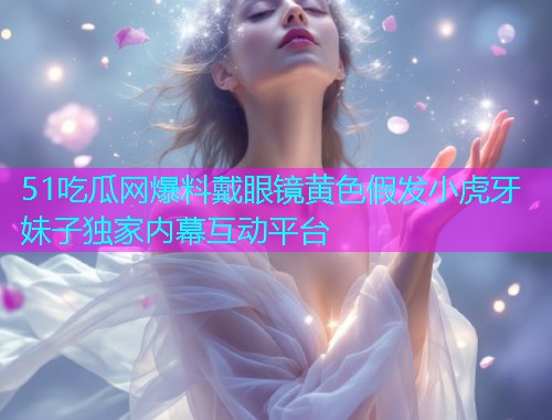 51吃瓜网爆料戴眼镜黄色假发小虎牙妹子独家内幕互动平台