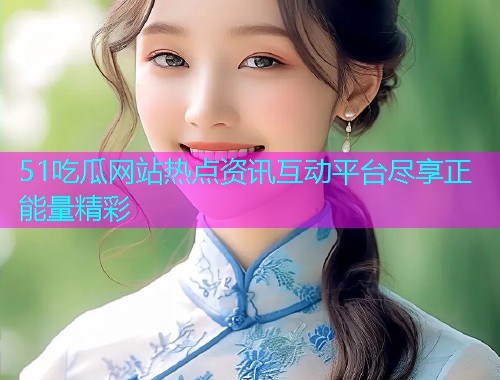 51吃瓜网站热点资讯互动平台尽享正能量精彩