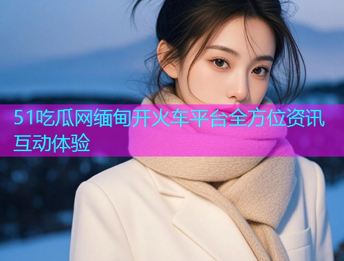 51吃瓜网缅甸开火车平台全方位资讯互动体验
