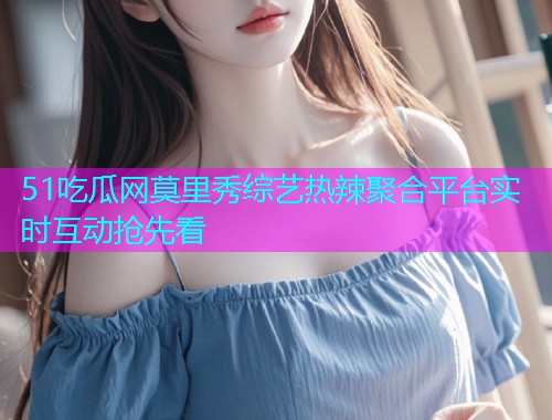 51吃瓜网莫里秀综艺热辣聚合平台实时互动抢先看