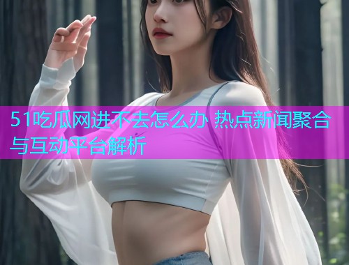 51吃瓜网进不去怎么办 热点新闻聚合与互动平台解析