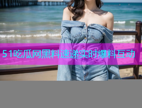 51吃瓜网黑料速递实时爆料互动