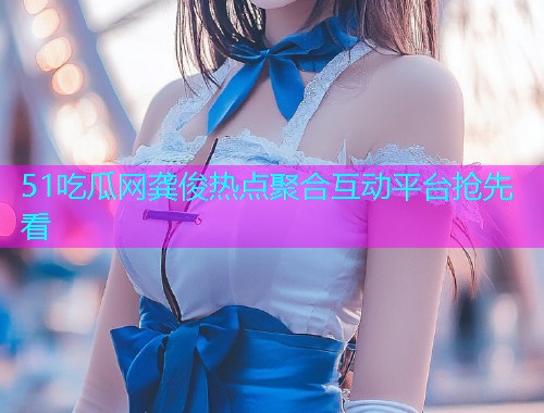 51吃瓜网龚俊热点聚合互动平台抢先看