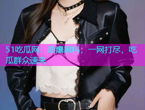 51吃瓜网：劲爆黑料，一网打尽，吃瓜群众速来