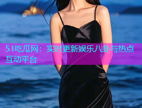51吃瓜网：实时更新娱乐八卦与热点互动平台