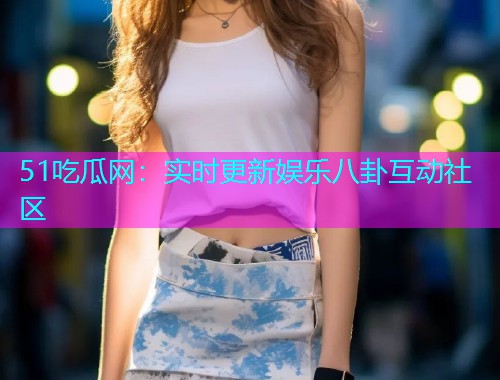 51吃瓜网：实时更新娱乐八卦互动社区