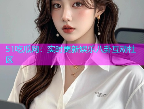 51吃瓜网：实时更新娱乐八卦互动社区