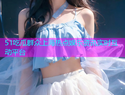 51吃瓜群众上海热点娱乐资讯实时互动平台
