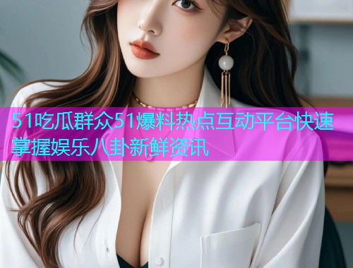 51吃瓜群众51爆料热点互动平台快速掌握娱乐八卦新鲜资讯