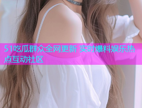 51吃瓜群众全网更新 实时爆料娱乐热点互动社区