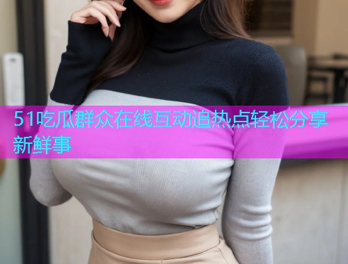 51吃瓜群众在线互动追热点轻松分享新鲜事