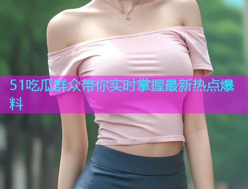 51吃瓜群众带你实时掌握最新热点爆料