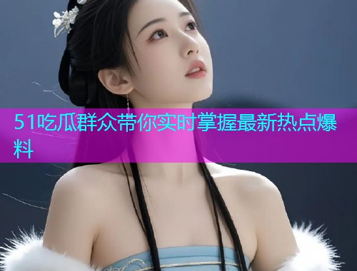 51吃瓜群众带你实时掌握最新热点爆料