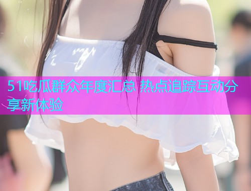 51吃瓜群众年度汇总 热点追踪互动分享新体验