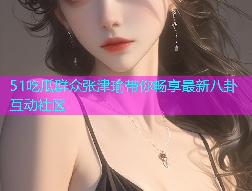 51吃瓜群众张津瑜带你畅享最新八卦互动社区