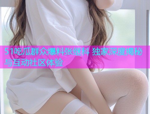 51吃瓜群众爆料张继科 独家深度揭秘与互动社区体验