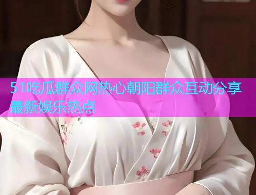 51吃瓜群众网热心朝阳群众互动分享最新娱乐热点