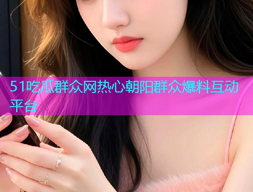51吃瓜群众网热心朝阳群众爆料互动平台