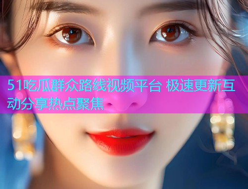51吃瓜群众路线视频平台 极速更新互动分享热点聚焦