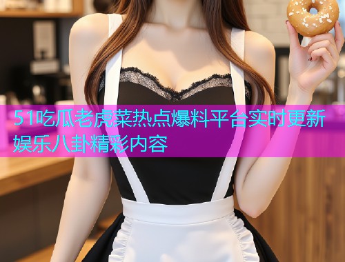 51吃瓜老虎菜热点爆料平台实时更新娱乐八卦精彩内容